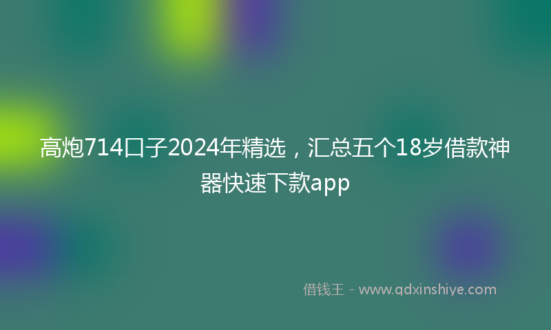 高炮714口子2024年精选，汇总五个18岁借款神器快速下款app