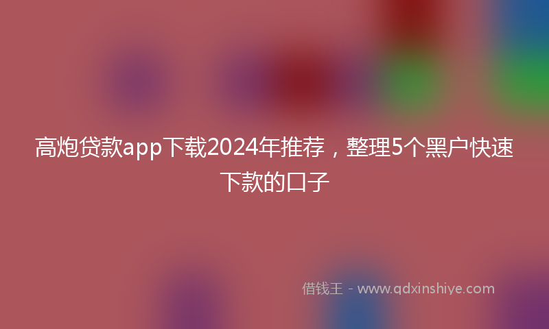 高炮贷款app下载2024年推荐，整理5个黑户快速下款的口子