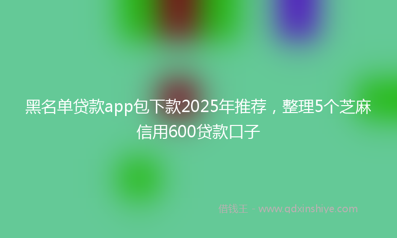 黑名单贷款app包下款2025年推荐，整理5个芝麻信用600贷款口子