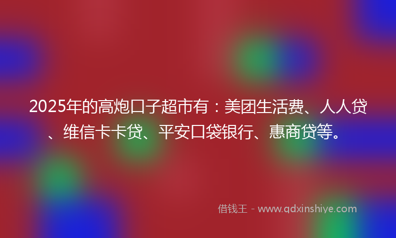 2025年的高炮口子超市有：美团生活费、人人贷、维信卡卡贷、平安口袋银行、惠商贷等。