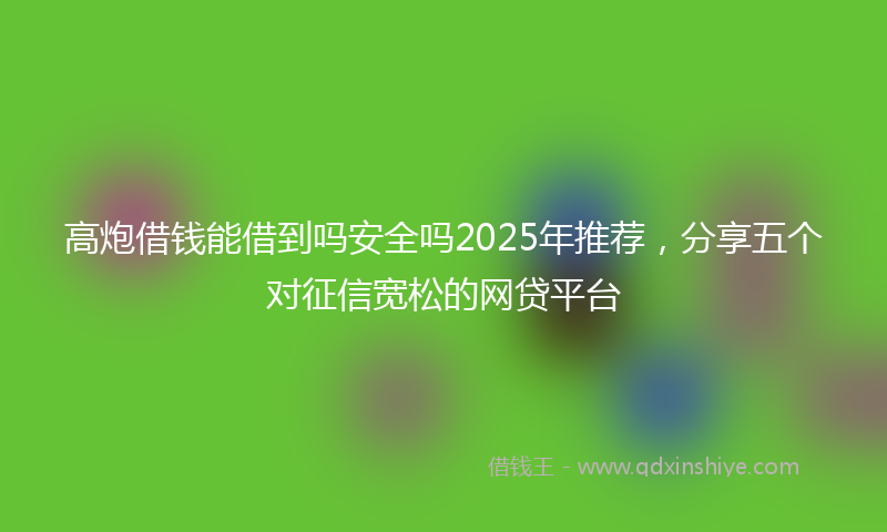 高炮借钱能借到吗安全吗2025年推荐，分享五个对征信宽松的网贷平台