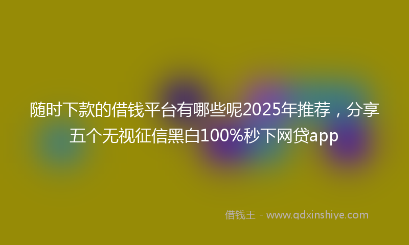 随时下款的借钱平台有哪些呢2025年推荐，分享五个无视征信黑白100%秒下网贷app