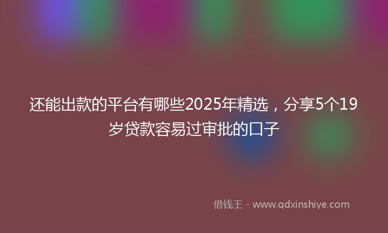 还能出款的平台有哪些2025年精选，分享5个19岁贷款容易过审批的口子
