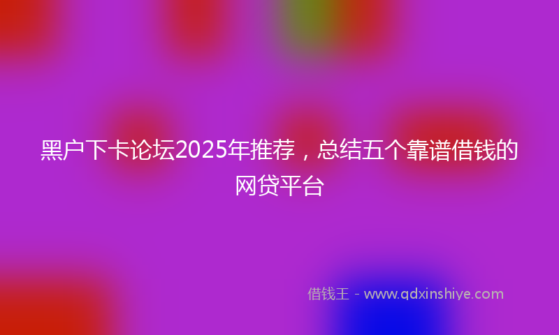 黑户下卡论坛2025年推荐，总结五个靠谱借钱的网贷平台