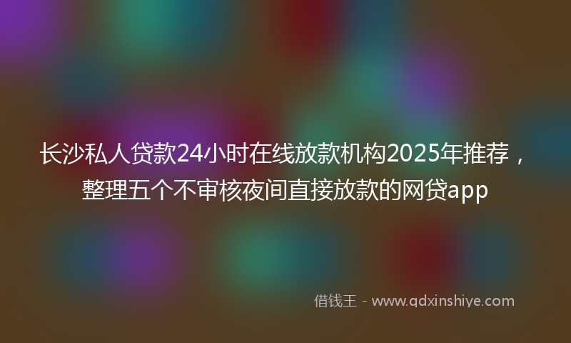 长沙私人贷款24小时在线放款机构2025年推荐，整理五个不审核夜间直接放款的网贷app