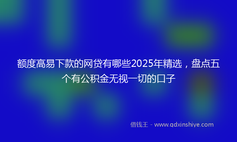 额度高易下款的网贷有哪些2025年精选，盘点五个有公积金无视一切的口子