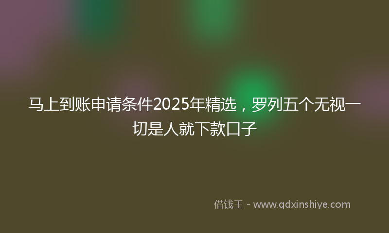 马上到账申请条件2025年精选，罗列五个无视一切是人就下款口子