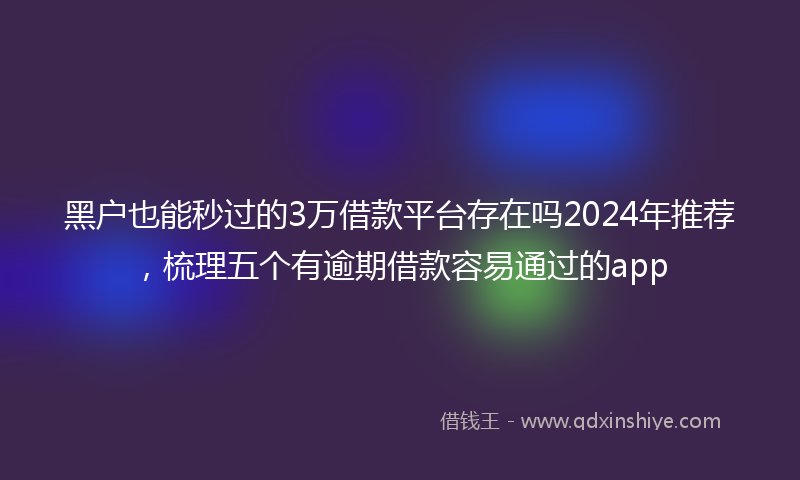 黑户也能秒过的3万借款平台存在吗2024年推荐，梳理五个有逾期借款容易通过的app