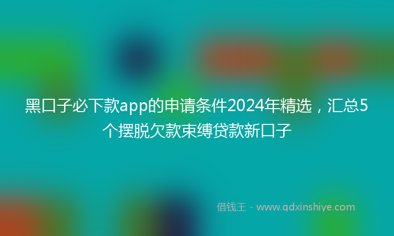 黑口子必下款app的申请条件2024年精选，汇总5个摆脱欠款束缚贷款新口子