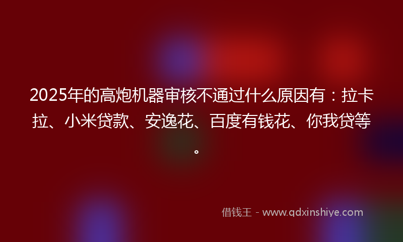 2025年的高炮机器审核不通过什么原因有：拉卡拉、小米贷款、安逸花、百度有钱花、你我贷等。