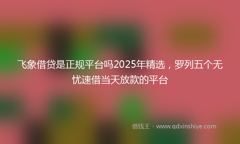 飞象借贷是正规平台吗2025年精选，罗列五个无忧速借当天放款的平台