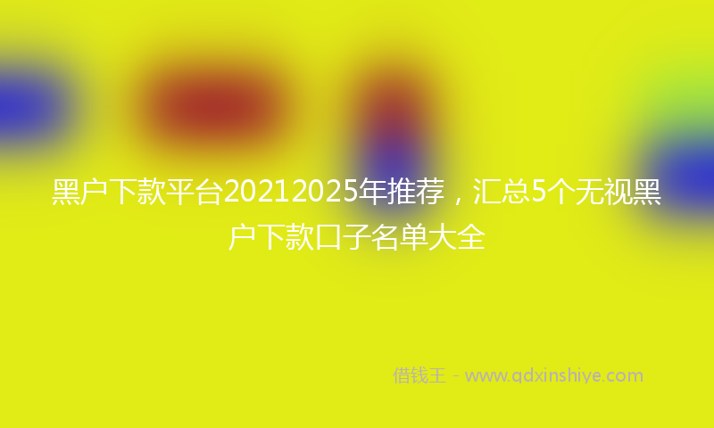 黑户下款平台20212025年推荐，汇总5个无视黑户下款口子名单大全