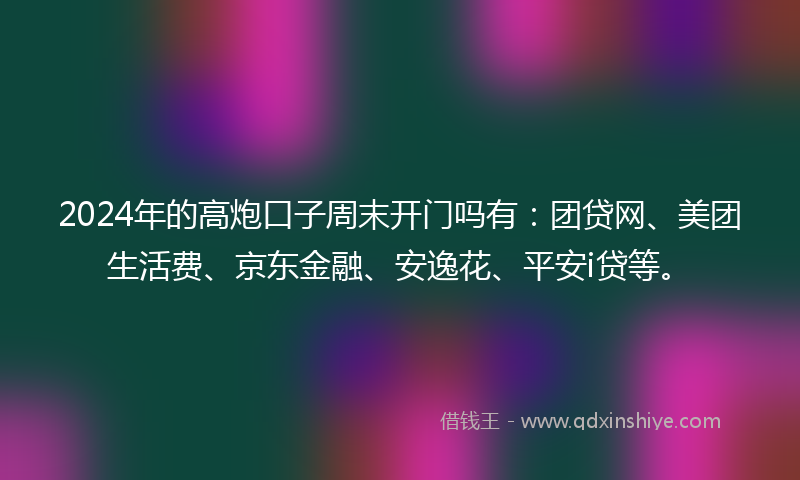 2024年的高炮口子周末开门吗有：团贷网、美团生活费、京东金融、安逸花、平安i贷等。