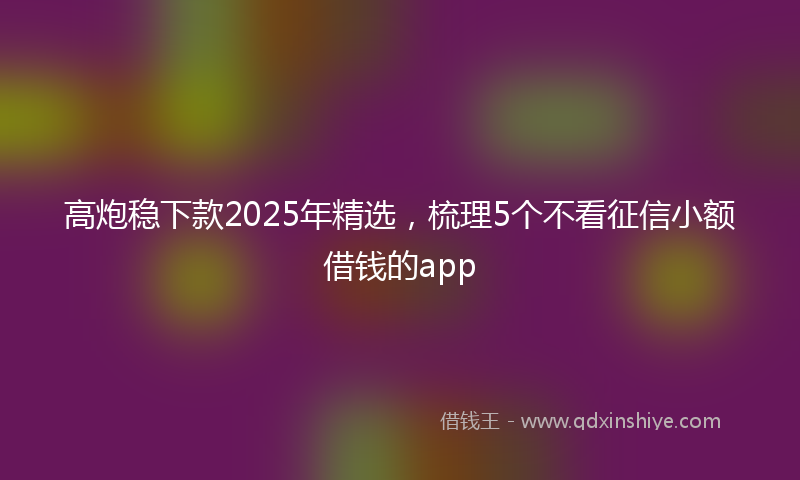 高炮稳下款2025年精选，梳理5个不看征信小额借钱的app