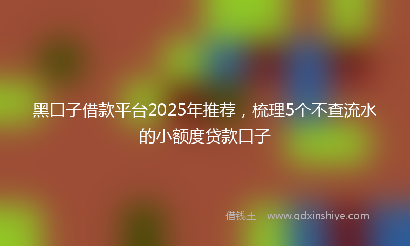 黑口子借款平台2025年推荐，梳理5个不查流水的小额度贷款口子