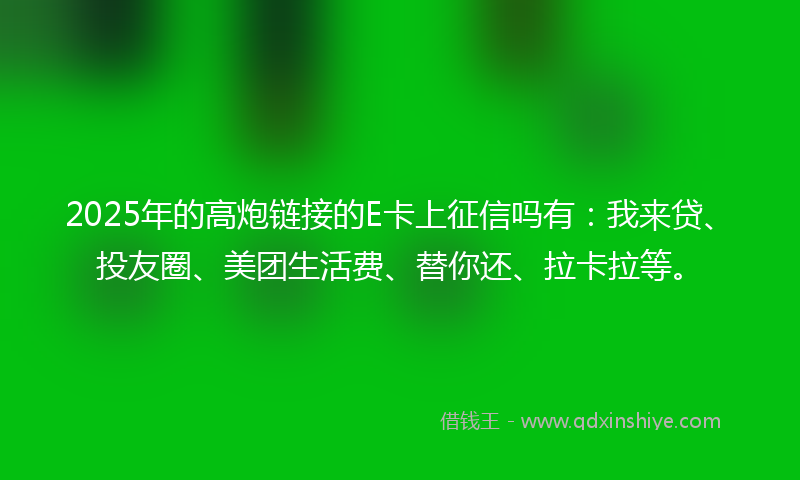 2025年的高炮链接的E卡上征信吗有：我来贷、投友圈、美团生活费、替你还、拉卡拉等。