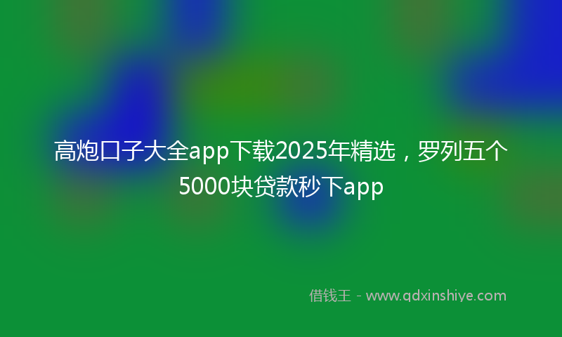 高炮口子大全app下载2025年精选，罗列五个5000块贷款秒下app