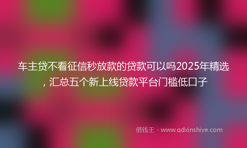 车主贷不看征信秒放款的贷款可以吗2025年精选，汇总五个新上线贷款平台门槛低口子