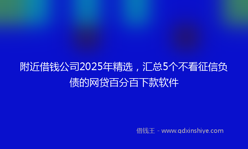 附近借钱公司2025年精选，汇总5个不看征信负债的网贷百分百下款软件