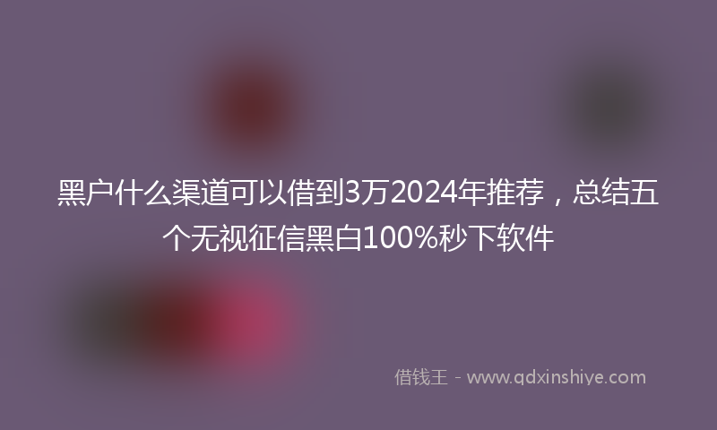 黑户什么渠道可以借到3万2024年推荐，总结五个无视征信黑白100%秒下软件