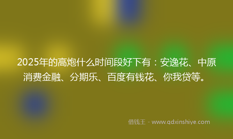 2025年的高炮什么时间段好下有：安逸花、中原消费金融、分期乐、百度有钱花、你我贷等。