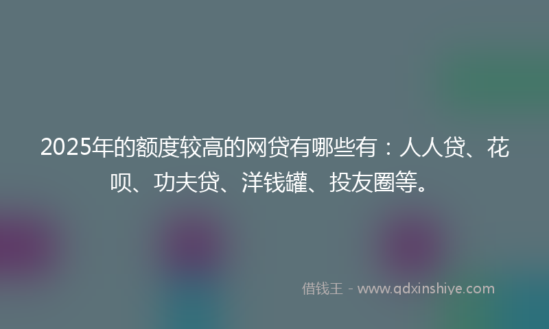 2025年的额度较高的网贷有哪些有：人人贷、花呗、功夫贷、洋钱罐、投友圈等。