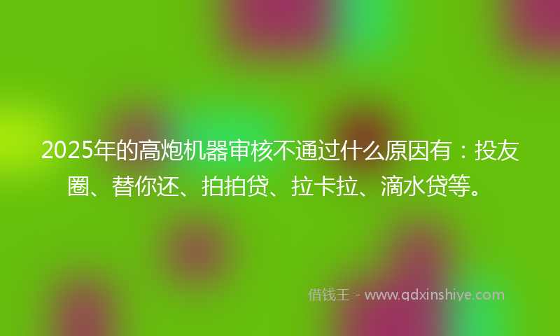 2025年的高炮机器审核不通过什么原因有：投友圈、替你还、拍拍贷、拉卡拉、滴水贷等。