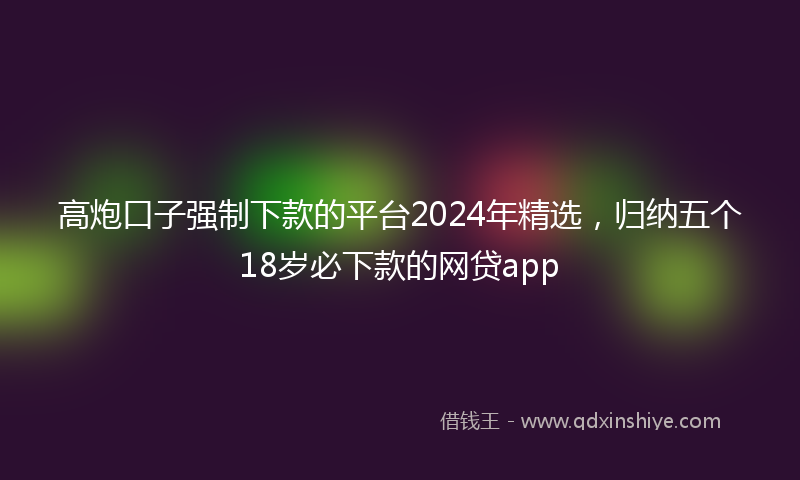 高炮口子强制下款的平台2024年精选，归纳五个18岁必下款的网贷app