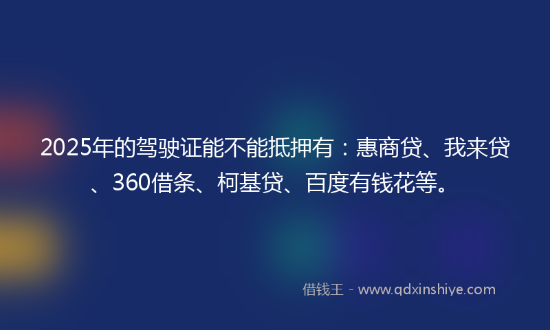 2025年的驾驶证能不能抵押有：惠商贷、我来贷、360借条、柯基贷、百度有钱花等。
