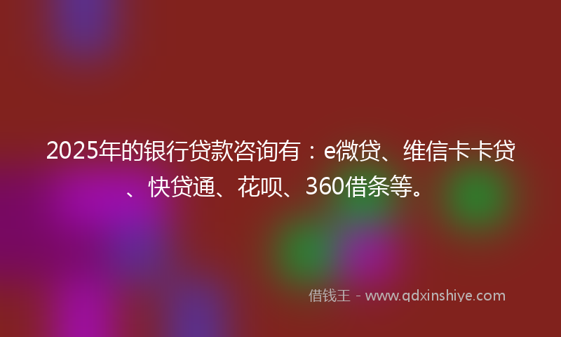 2025年的银行贷款咨询有：e微贷、维信卡卡贷、快贷通、花呗、360借条等。