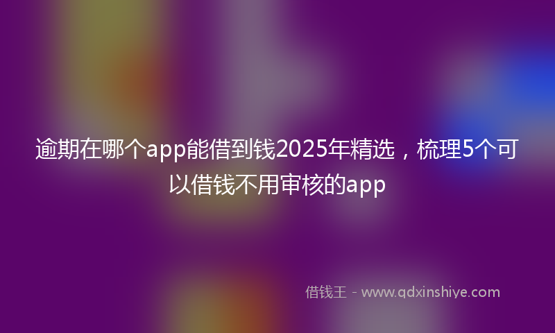 逾期在哪个app能借到钱2025年精选，梳理5个可以借钱不用审核的app