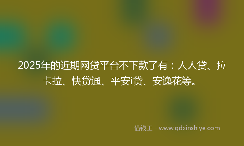 2025年的近期网贷平台不下款了有：人人贷、拉卡拉、快贷通、平安i贷、安逸花等。