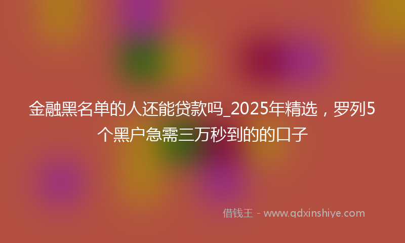 金融黑名单的人还能贷款吗_2025年精选，罗列5个黑户急需三万秒到的的口子