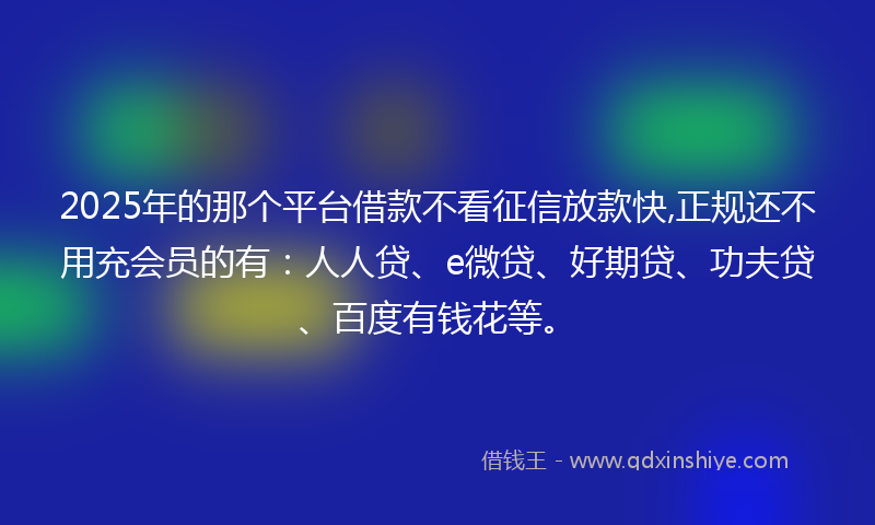 2025年的那个平台借款不看征信放款快,正规还不用充会员的有：人人贷、e微贷、好期贷、功夫贷、百度有钱花等。