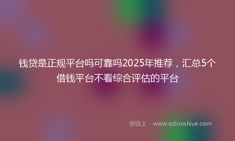 钱贷是正规平台吗可靠吗2025年推荐，汇总5个借钱平台不看综合评估的平台