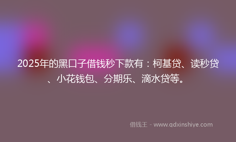 2025年的黑口子借钱秒下款有：柯基贷、读秒贷、小花钱包、分期乐、滴水贷等。
