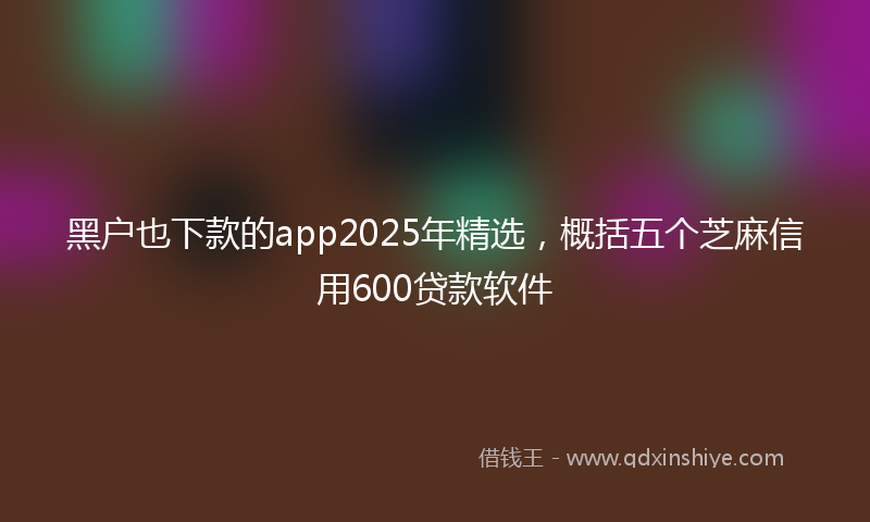 黑户也下款的app2025年精选，概括五个芝麻信用600贷款软件
