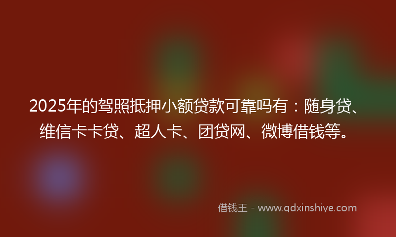 2025年的驾照抵押小额贷款可靠吗有：随身贷、维信卡卡贷、超人卡、团贷网、微博借钱等。