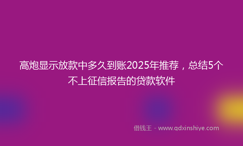 高炮显示放款中多久到账2025年推荐，总结5个不上征信报告的贷款软件