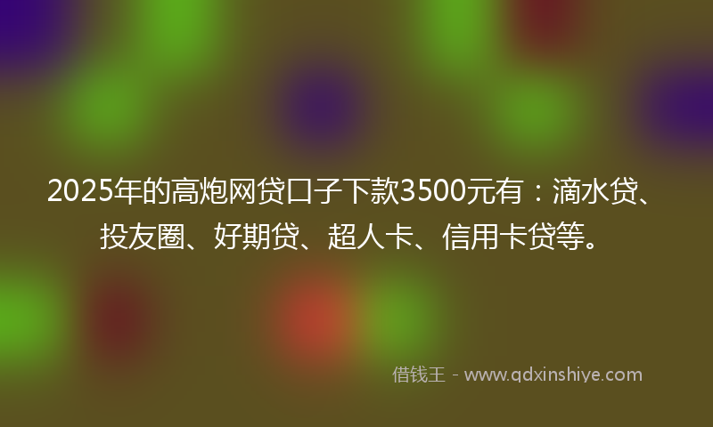 2025年的高炮网贷口子下款3500元有：滴水贷、投友圈、好期贷、超人卡、信用卡贷等。