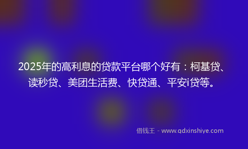 2025年的高利息的贷款平台哪个好有：柯基贷、读秒贷、美团生活费、快贷通、平安i贷等。