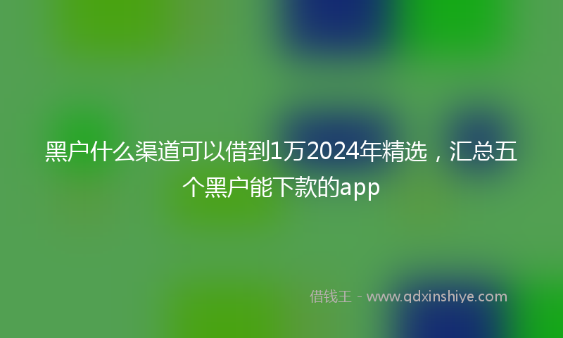 黑户什么渠道可以借到1万2024年精选，汇总五个黑户能下款的app