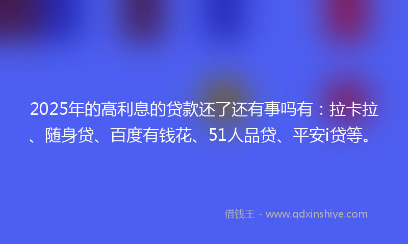 2025年的高利息的贷款还了还有事吗有：拉卡拉、随身贷、百度有钱花、51人品贷、平安i贷等。