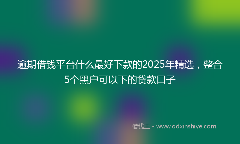 逾期借钱平台什么最好下款的2025年精选，整合5个黑户可以下的贷款口子