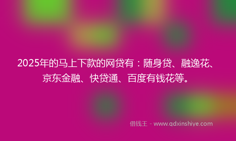 2025年的马上下款的网贷有：随身贷、融逸花、京东金融、快贷通、百度有钱花等。