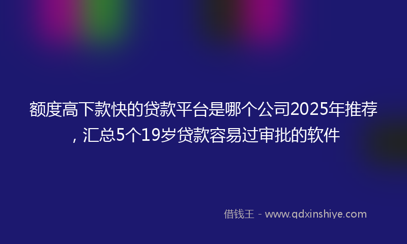 额度高下款快的贷款平台是哪个公司2025年推荐，汇总5个19岁贷款容易过审批的软件