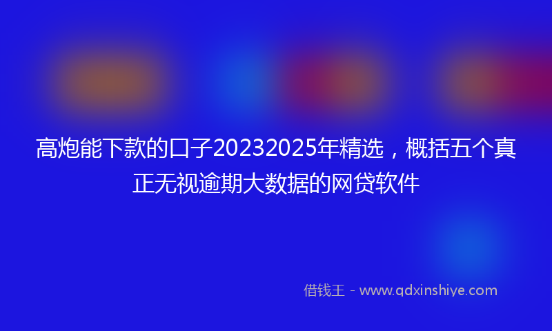 高炮能下款的口子20232025年精选，概括五个真正无视逾期大数据的网贷软件