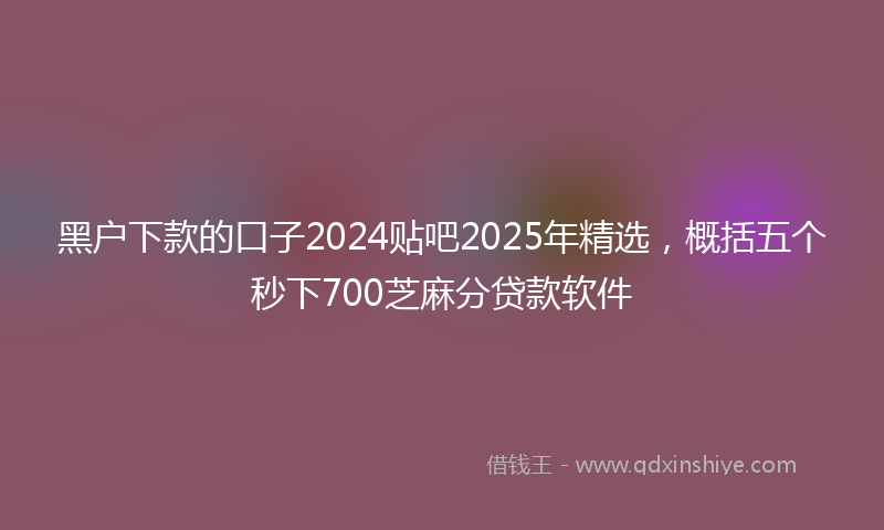 黑户下款的口子2024贴吧2025年精选，概括五个秒下700芝麻分贷款软件