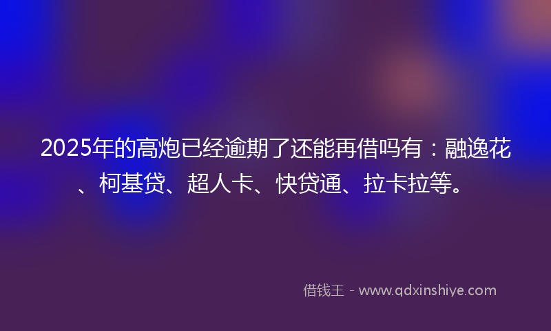 2025年的高炮已经逾期了还能再借吗有：融逸花、柯基贷、超人卡、快贷通、拉卡拉等。