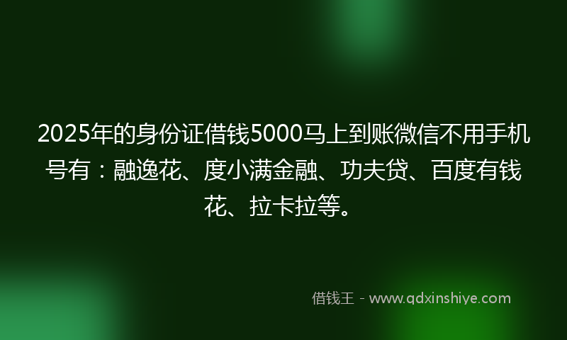 2025年的身份证借钱5000马上到账微信不用手机号有：融逸花、度小满金融、功夫贷、百度有钱花、拉卡拉等。
